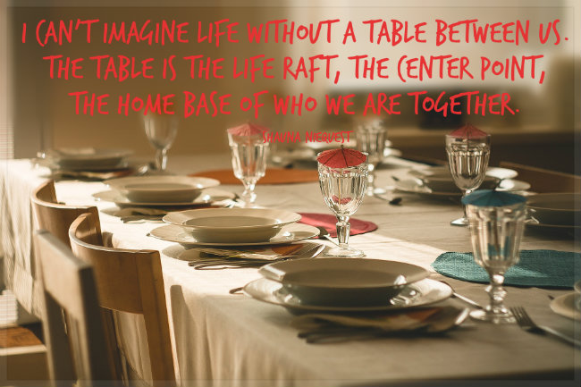 I can't imagine life without a table between us. The table is the life raft, the center point, the home base of who we are together.  A quote by shauna niequest